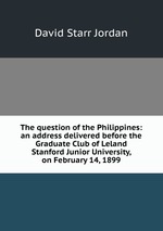 The question of the Philippines: an address delivered before the Graduate Club of Leland Stanford Junior University, on February 14, 1899