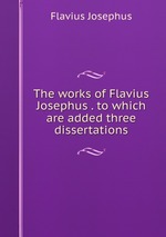 The works of Flavius Josephus . to which are added three dissertations