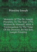 Memoirs Of The Dr. Joseph Priestley, To The Year 1795, Written By Himself; With A Continuation To The Time Of His Decease, By His Son, Joseph Priestley