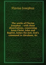 The works of Flavius Josephus .: with three dissertations, concerning Jesus Christ, John and Baptist, James the just, God`s command to Abraham, &c