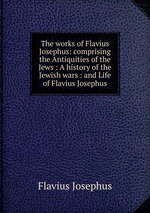 The works of Flavius Josephus: comprising the Antiquities of the Jews : A history of the Jewish wars : and Life of Flavius Josephus