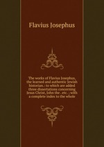 The works of Flavius Josephus, the learned and authentic Jewish historian.: to which are added three dissertations concerning Jesus Christ, John the . etc. ; with a complete index to the whole