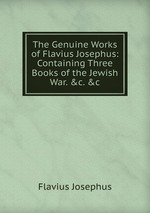 The Genuine Works of Flavius Josephus: Containing Three Books of the Jewish War. &c. &c