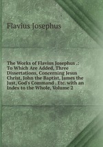 The Works of Flavius Josephus .: To Which Are Added, Three Dissertations, Concerning Jesus Christ, John the Baptist, James the Just, God`s Command . Etc. with an Index to the Whole, Volume 2