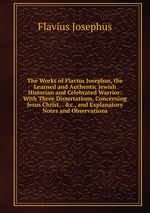 The Works of Flavius Josephus, the Learned and Authentic Jewish Historian and Celebrated Warrior: With Three Dissertations, Concerning Jesus Christ, . &c., and Explanatory Notes and Observations