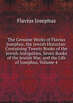 The Genuine Works of Flavius Josephus, the Jewish Historian: Containing Twenty Books of the Jewish Antiquities, Seven Books of the Jewish War, and the Life of Josephus, Volume 4