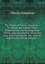 The Works of Flavius Josephus .: To Which Are Added, Three Dissertations, Concerning Jesus Christ, John the Baptist, James the Just, God`s Command . Etc. with an Index to the Whole, Volume 1