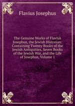 The Genuine Works of Flavius Josephus, the Jewish Historian: Containing Twenty Books of the Jewish Antiquities, Seven Books of the Jewish War, and the Life of Josephus, Volume 1