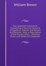 The Carpenter`s Assistant: Containing a Succinct Account of Egyptian, Grecian and Roman Architecture : Also, a Description of the Tuscan, Doric, . Practical Rules and Tables for Carpenter