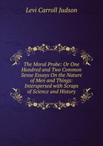 The Moral Probe: Or One Hundred and Two Common Sense Essays On the Nature of Men and Things: Interspersed with Scraps of Science and History