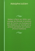 Weber  Paris en 1826: son voyage de Dresde  Londres par la France, la musique et les thtres, le monde et la presse pendant son sjour (French Edition)