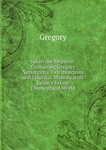 Julian the Emperor: Containing Gregory Nazianzen`s Two Invectives and Libanius` Monody with Julian`s Extant Theosophical Works