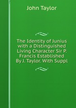 The Identity of Junius with a Distinguished Living Character Sir P. Francis Established By J. Taylor. With Suppl