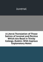 A Literal Translation of Those Satires of Juvenal and Persius Which Are Read in Trinity College, Dublin: With Copious Explanatory Notes