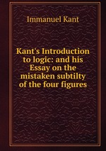 Kant`s Introduction to logic: and his Essay on the mistaken subtilty of the four figures