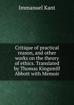 Critique of practical reason, and other works on the theory of ethics. Translated by Thomas Kingsmill Abbott with Memoir