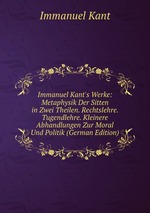 Immanuel Kant`s Werke: Metaphysik Der Sitten in Zwei Theilen. Rechtslehre. Tugendlehre. Kleinere Abhandlungen Zur Moral Und Politik (German Edition)
