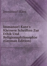 Immanuel Kant`s Kleinere Schriften Zur Ethik Und Religionsphilosophie (German Edition)