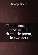 The monument in Arcadia: a dramatic poem, in two acts