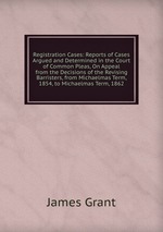 Registration Cases: Reports of Cases Argued and Determined in the Court of Common Pleas, On Appeal from the Decisions of the Revising Barristers, from Michaelmas Term, 1854, to Michaelmas Term, 1862