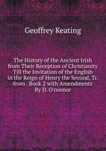 The History of the Ancient Irish from Their Reception of Christianity Till the Invitation of the English in the Reign of Henry the Second, Tr. from . Book 2 with Amendments By D. O`connor