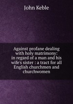 Against profane dealing with holy matrimony: in regard of a man and his wife`s sister : a tract for all English churchmen and churchwomen