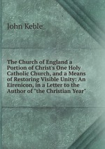 The Church of England a Portion of Christ`s One Holy Catholic Church, and a Means of Restoring Visible Unity: An Eirenicon, in a Letter to the Author of "the Christian Year"