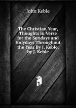 The Christian Year, Thoughts in Verse for the Sundays and Holydays Throughout the Year By J. Keble. by J. Keble