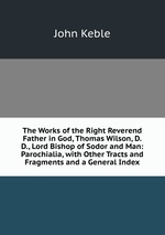 The Works of the Right Reverend Father in God, Thomas Wilson, D.D., Lord Bishop of Sodor and Man: Parochialia, with Other Tracts and Fragments and a General Index