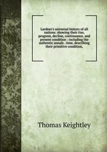 Lardner`s universal history of all nations: showing their rise, progress, decline, continuance, and present condition : including the authentic annals . time, describing their primitive condition,