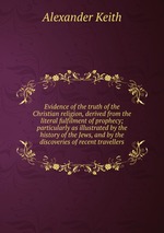Evidence of the truth of the Christian religion, derived from the literal fulfilment of prophecy; particularly as illustrated by the history of the Jews, and by the discoveries of recent travellers