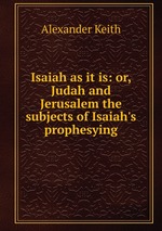 Isaiah as it is: or, Judah and Jerusalem the subjects of Isaiah`s prophesying