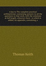 A key to The complete practical arithmetician: containing answers to all the questions in that work, with the solutions at full length, wherever there . to which is added, An appendix, containing, a