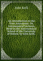 An Introduction to the True Astronomy: Or, Astronomical Lectures, Read in the Astronomical School of the University of Oxford. by John Keill,