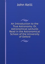 An Introduction to the True Astronomy: Or, Astronomical Lectures Read in the Astronomical School of the University of Oxford