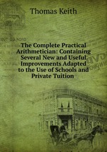 The Complete Practical Arithmetician: Containing Several New and Useful Improvements Adapted to the Use of Schools and Private Tuition