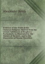 Evidence of the Truth of the Christian Religion: Derived from the Literal Fulfillment of Prophecy: Particularly As Illustrated by the History of the Jews, and by the Discoveries of Recent Travellers