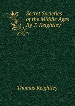 Secret Societies of the Middle Ages By T. Keightley