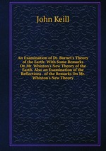 An Examination of Dr. Burnet`s Theory of the Earth: With Some Remarks On Mr. Whiston`s New Theory of the Earth. Also an Examination of the Reflections . of the Remarks On Mr. Whiston`s New Theory