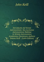 Introductio Ad Veram Astronomiam: Seu Lectiones Astronomicae Habitae in Schola Astronomica Academiae Oxoniensis Authore Joanne Keill . (Latin Edition)