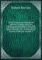 Truth Triumphant Through the Spiritual Warfare, Christian Labours, and Writings of That Able and Faithful Servant of Jesus Christ, Robert Barclay,: To . Is Prefixed, an Account of His Life, Volume 1