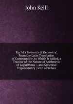 Euclid`s Elements of Geometry: From the Latin Translation of Commandine. to Which Is Added, a Treatise of the Nature of Arithmetic of Logarithms ; . and Spherical Trigonometry ; with a Preface