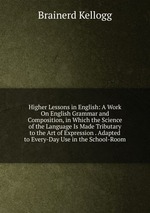 Higher Lessons in English: A Work On English Grammar and Composition, in Which the Science of the Language Is Made Tributary to the Art of Expression . Adapted to Every-Day Use in the School-Room