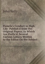 Pamela`s Conduct in High Life: Publish`d from Her Original Papers. to Which Are Prefix`d, Several Curious Letters Written to the Editor On the Subject