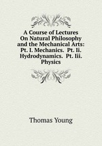 A Course of Lectures On Natural Philosophy and the Mechanical Arts: Pt. I. Mechanics.  Pt. Ii. Hydrodynamics.  Pt. Iii. Physics