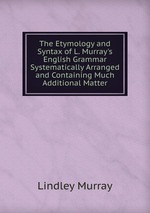 The Etymology and Syntax of L. Murray`s English Grammar Systematically Arranged and Containing Much Additional Matter