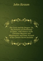 The Cross and the Dragon: Or, the Fortunes of Christianity in China ; with Notices of the Christian Missions and Missionaries, and Some Account of the Chinese Secret Societies