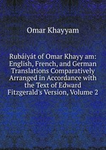 Rubiyt of Omar Khayy am: English, French, and German Translations Comparatively Arranged in Accordance with the Text of Edward Fitzgerald`s Version, Volume 2