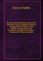 Brown`s Small Grammar Improved: The First Lines of English Grammar : Being a Brief Abstract of the Author`s Larger Work, the "Institutes of English Grammar" : Designed for Young Learners