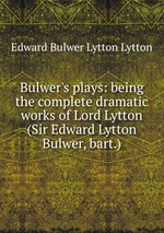 Bulwer`s plays: being the complete dramatic works of Lord Lytton (Sir Edward Lytton Bulwer, bart.)